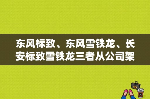 东风标致、东风雪铁龙、长安标致雪铁龙三者从公司架构和运营上是什么关系？（东风入股psa集团）-图1