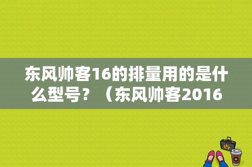 东风帅客16的排量用的是什么型号？（东风帅客2016款加长款）-图1