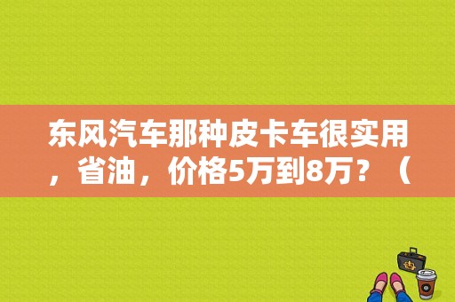 东风汽车那种皮卡车很实用，省油，价格5万到8万？（东风皮卡 报价）-图1