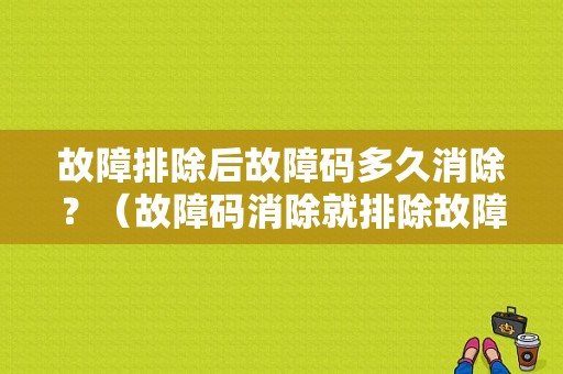 故障排除后故障码多久消除？（故障码消除就排除故障么）-图1