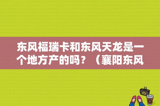 东风福瑞卡和东风天龙是一个地方产的吗？（襄阳东风天龙销售部）-图1