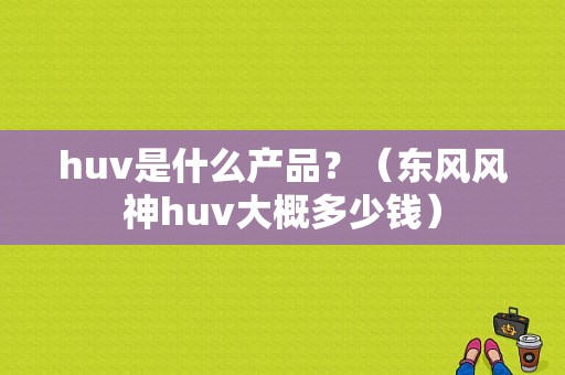huv是什么产品？（东风风神huv大概多少钱）-图1
