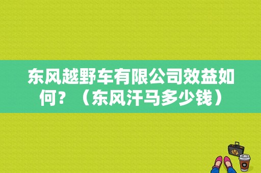 东风越野车有限公司效益如何？（东风汗马多少钱）