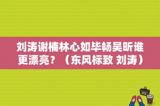 刘涛谢楠林心如毕畅吴昕谁更漂亮？（东风标致 刘涛）-图1