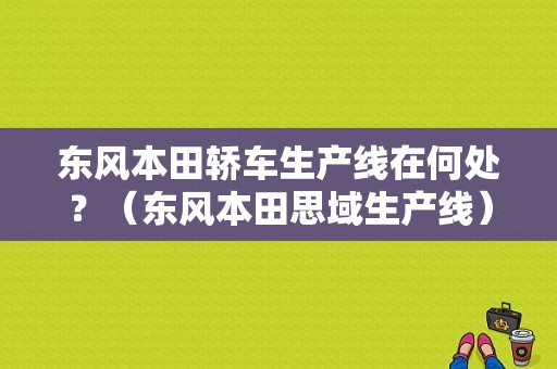 东风本田轿车生产线在何处？（东风本田思域生产线）-图1