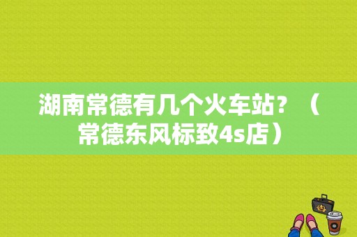 湖南常德有几个火车站？（常德东风标致4s店）-图1