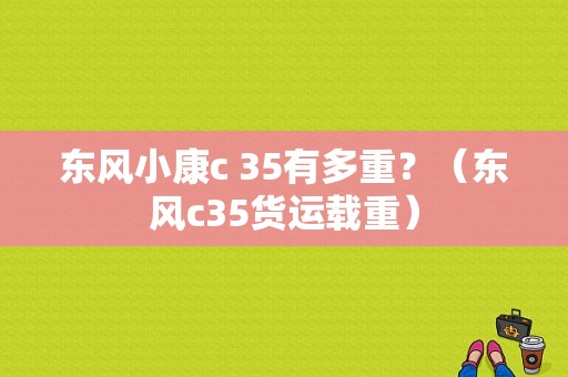 东风小康c 35有多重？（东风c35货运载重）-图1