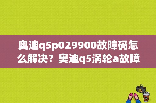 奥迪q5p029900故障码怎么解决？奥迪q5涡轮a故障-图1