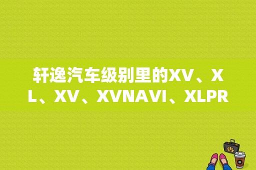 轩逸汽车级别里的XV、XL、XV、XVNAVI、XLPREU是什么意思？（东风日产系列车型缩写）-图1