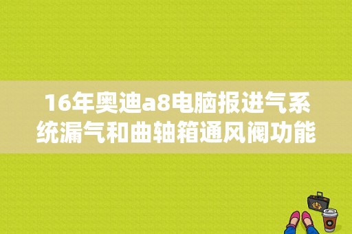 16年奥迪a8电脑报进气系统漏气和曲轴箱通风阀功能失效怎么回事？（奥迪A8进气故障）-图1