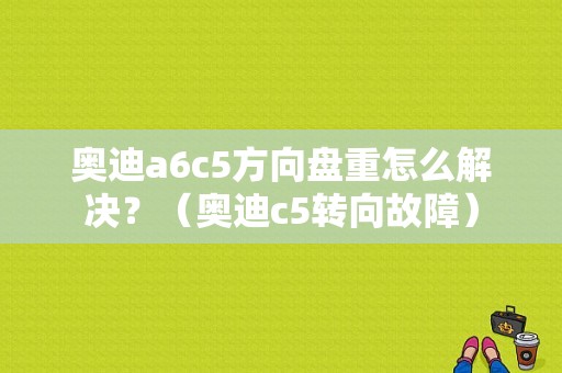 奥迪a6c5方向盘重怎么解决？（奥迪c5转向故障）-图1