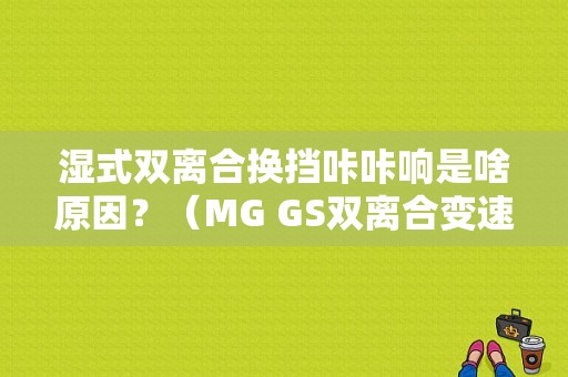 湿式双离合换挡咔咔响是啥原因？（MG GS双离合变速箱故障）-图1