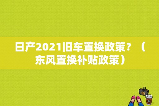 日产2021旧车置换政策？（东风置换补贴政策）-图1