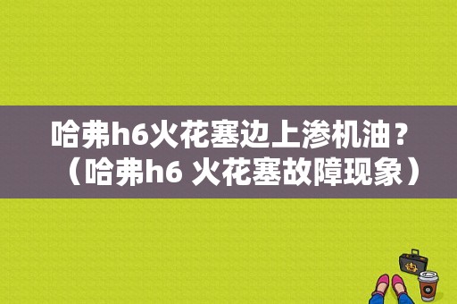 哈弗h6火花塞边上渗机油？（哈弗h6 火花塞故障现象）-图1