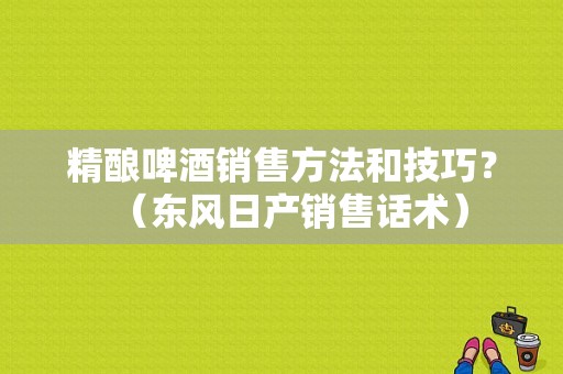 精酿啤酒销售方法和技巧？（东风日产销售话术）-图1