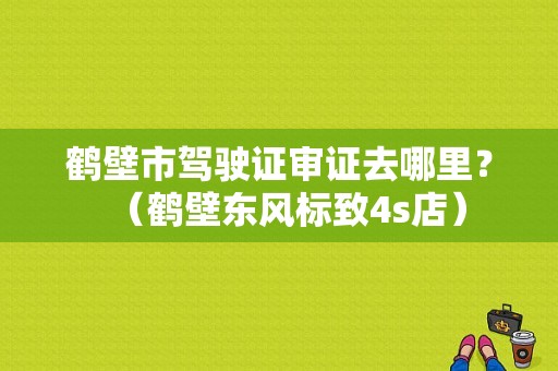 鹤壁市驾驶证审证去哪里？（鹤壁东风标致4s店）-图1
