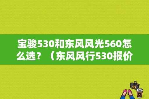 宝骏530和东风风光560怎么选？（东风风行530报价图片）-图1