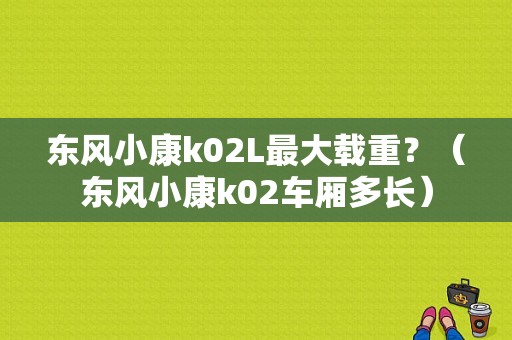 东风小康k02L最大载重？（东风小康k02车厢多长）-图1