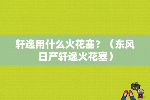 轩逸用什么火花塞？（东风日产轩逸火花塞）-图1