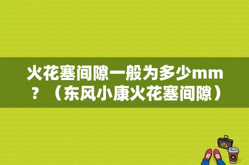 火花塞间隙一般为多少mm？（东风小康火花塞间隙）-图1