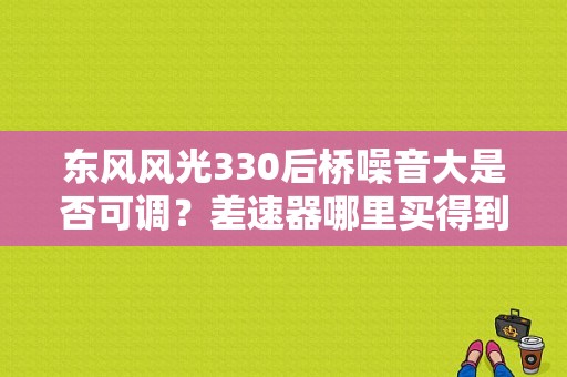 东风风光330后桥噪音大是否可调？差速器哪里买得到？（东风 330 后桥）-图1