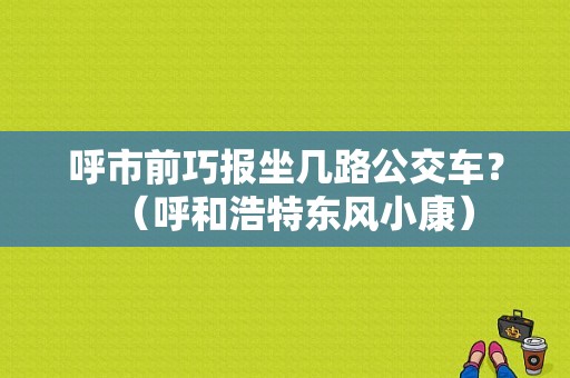 呼市前巧报坐几路公交车？（呼和浩特东风小康）-图1