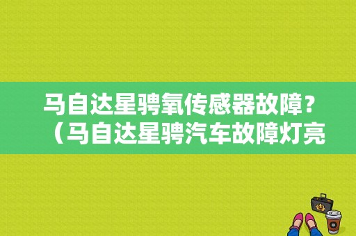 马自达星骋氧传感器故障？（马自达星骋汽车故障灯亮会是油的原因吗）-图1