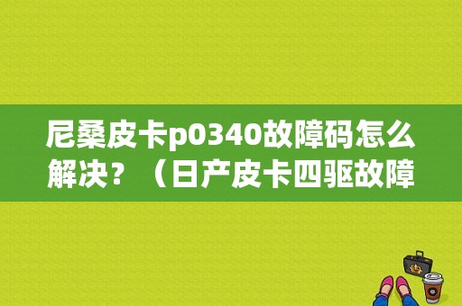 尼桑皮卡p0340故障码怎么解决？（日产皮卡四驱故障）-图1