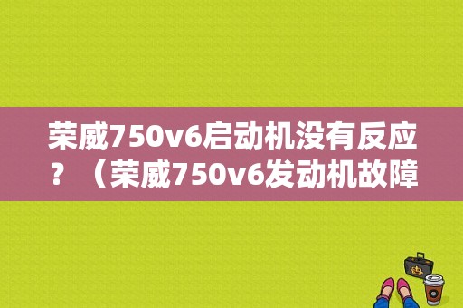 荣威750v6启动机没有反应？（荣威750v6发动机故障）-图1