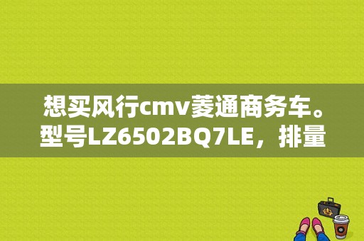 想买风行cmv菱通商务车。型号LZ6502BQ7LE，排量是2.0L，发动机说是三菱4G63S4M。不知道油耗还有车子怎么样？（东风风行 菱通）-图1
