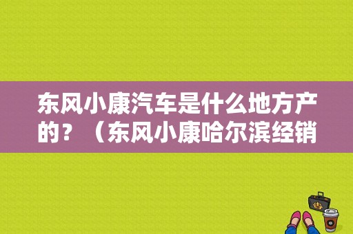 东风小康汽车是什么地方产的？（东风小康哈尔滨经销）-图1