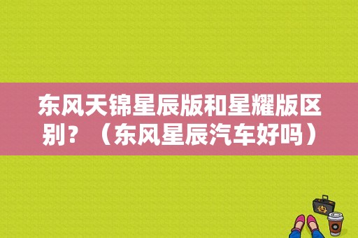 东风天锦星辰版和星耀版区别？（东风星辰汽车好吗）-图1