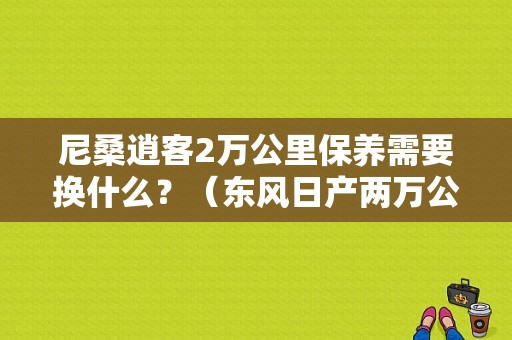 尼桑逍客2万公里保养需要换什么？（东风日产两万公里保养）-图1
