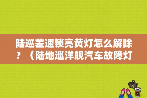 陆巡差速锁亮黄灯怎么解除？（陆地巡洋舰汽车故障灯）-图1