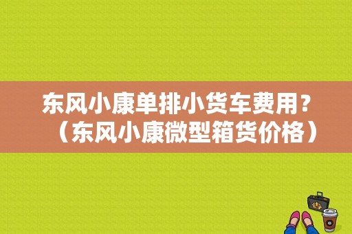东风小康单排小货车费用？（东风小康微型箱货价格）-图1