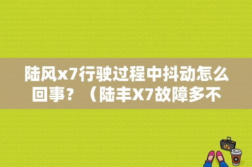陆风x7行驶过程中抖动怎么回事？（陆丰X7故障多不多）-图1