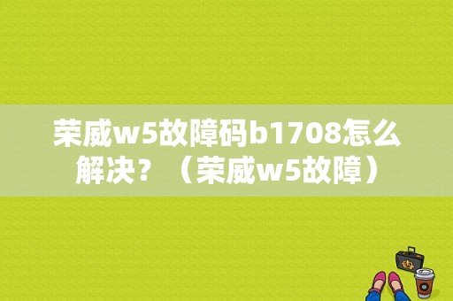 荣威w5故障码b1708怎么解决？（荣威w5故障）-图1