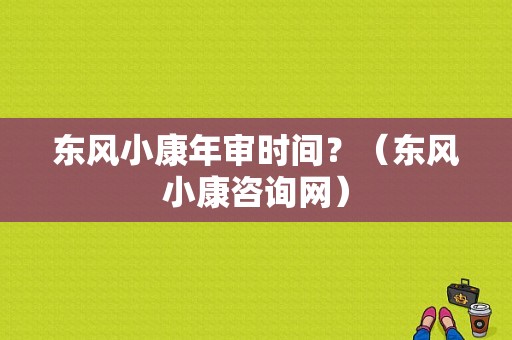 东风小康年审时间？（东风小康咨询网）-图1