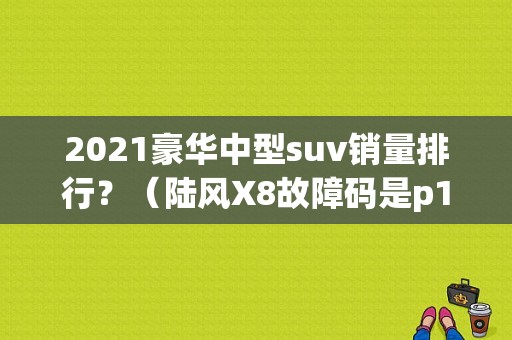 2021豪华中型suv销量排行？（陆风X8故障码是p1613是什么意思）-图1