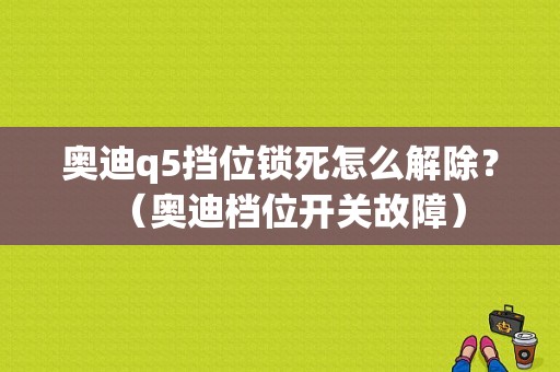 奥迪q5挡位锁死怎么解除？（奥迪档位开关故障）-图1