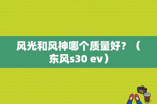 风光和风神哪个质量好？（东风s30 ev）-图1