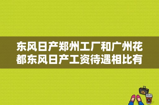 东风日产郑州工厂和广州花都东风日产工资待遇相比有什么差别？（花都东风日产4s店报价）-图1