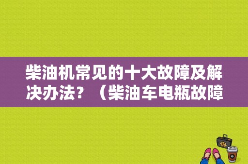 柴油机常见的十大故障及解决办法？（柴油车电瓶故障）-图1