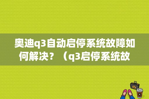 奥迪q3自动启停系统故障如何解决？（q3启停系统故障）-图1
