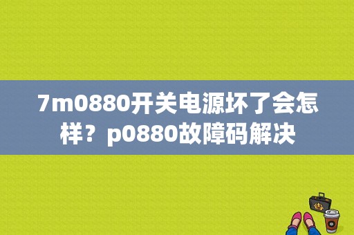 7m0880开关电源坏了会怎样？p0880故障码解决