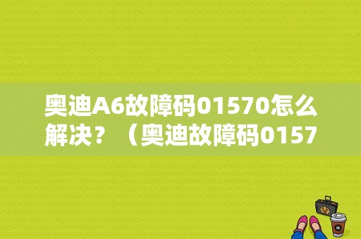 奥迪A6故障码01570怎么解决？（奥迪故障码01570）