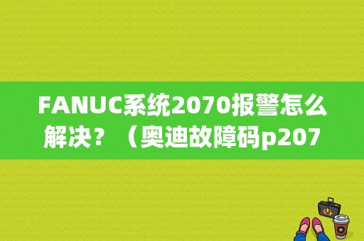 FANUC系统2070报警怎么解决？（奥迪故障码p2070）-图1