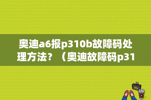 奥迪a6报p310b故障码处理方法？（奥迪故障码p310b）-图1