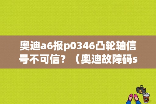 奥迪a6报p0346凸轮轴信号不可信？（奥迪故障码s0346）