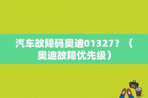 汽车故障码奥迪01327？（奥迪故障优先级）-图1